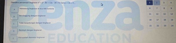 Diketahui persamaan lingkaran x^2+y^2-8x+12y-20=0 Garis y=2x+3...
1 2 3 4
Memotong lingkaran di dua títk berbeda
6 7 8 9
11 12 13 14
B Bersnggung dengan lingkaran
16 17 1B 19
C Tidak berpotongan dengan lingkaran
21 22 23 24
D Berimpit dengan lingkaran
E Merupakan diameter lingkaran