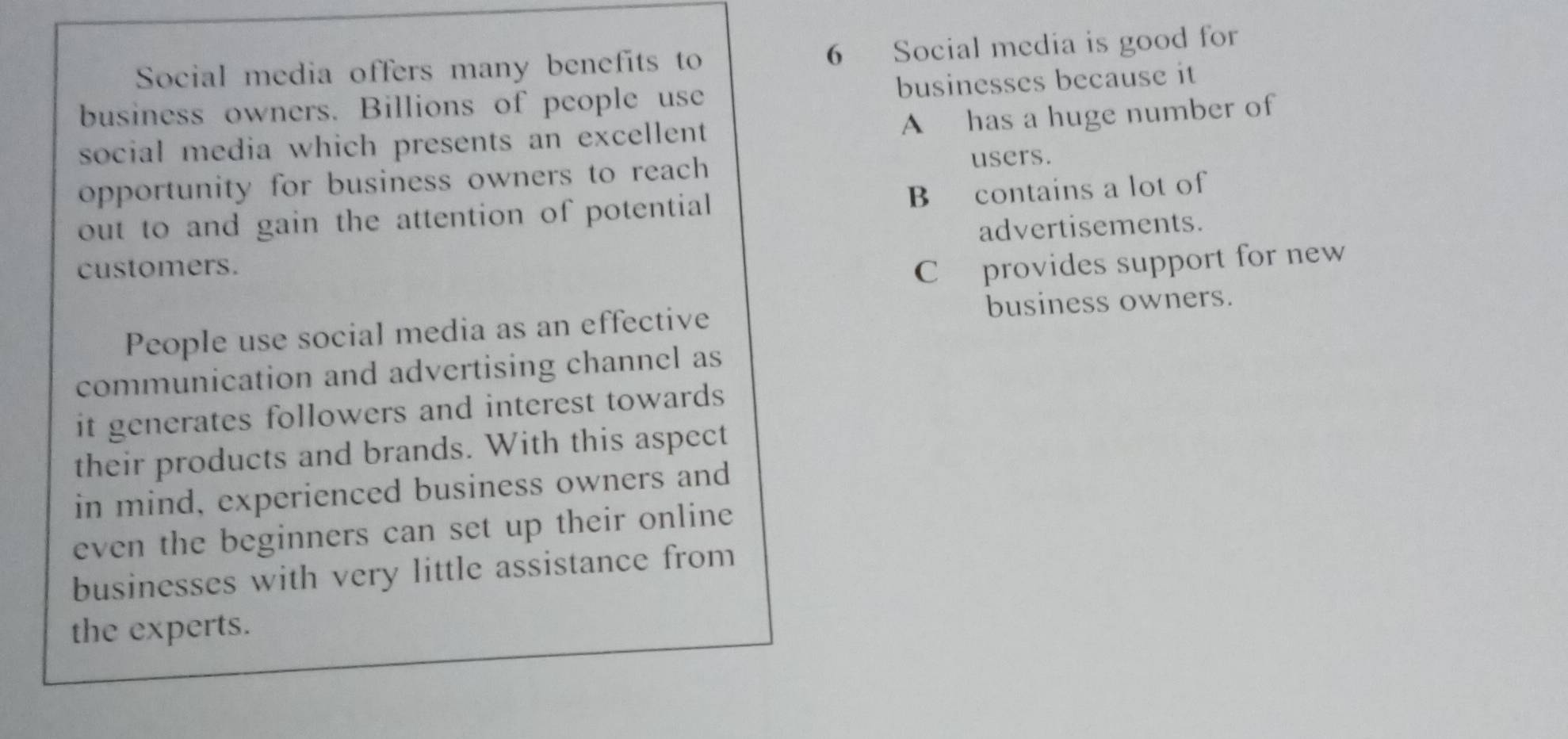 Social media offers many benefits to 6 Social media is good for
business owners. Billions of people use businesses because it
social media which presents an excellent A has a huge number of
opportunity for business owners to reach 
users.
out to and gain the attention of potential B contains a lot of
advertisements.
customers.
C provides support for new
business owners.
People use social media as an effective
communication and advertising channel as
it generates followers and interest towards
their products and brands. With this aspect
in mind, experienced business owners and
even the beginners can set up their online 
businesses with very little assistance from
the experts.