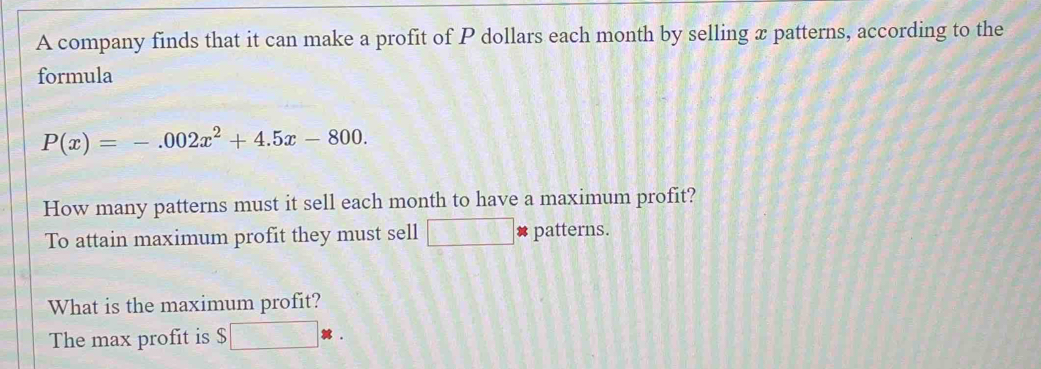 A company finds that it can make a profit of P dollars each month by selling x patterns, according to the 
formula
P(x)=-.002x^2+4.5x-800. 
How many patterns must it sell each month to have a maximum profit? 
To attain maximum profit they must sell □ : patterns. 
What is the maximum profit? 
The max profit is $ $□ *