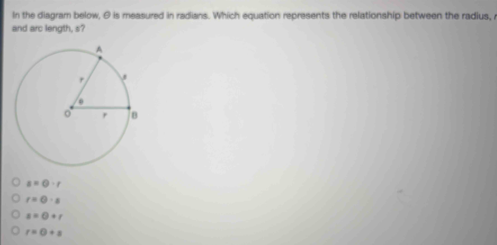 In the diagram below, θ is measured in radians. Which equation represents the relationship between the radius, r
and arc length, s?
s=0· r
r=0· s
s=0+r
r=0+s