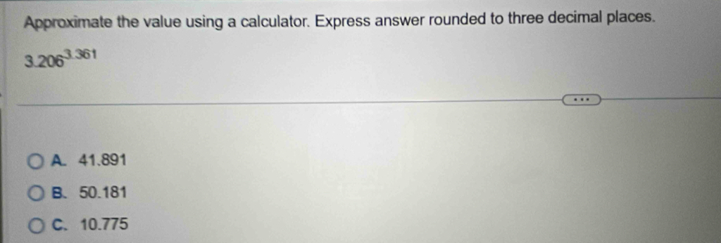 Approximate the value using a calculator. Express answer rounded to three decimal places.
3.206^(3.361)
A. 41.891
B. 50.181
C. 10.775