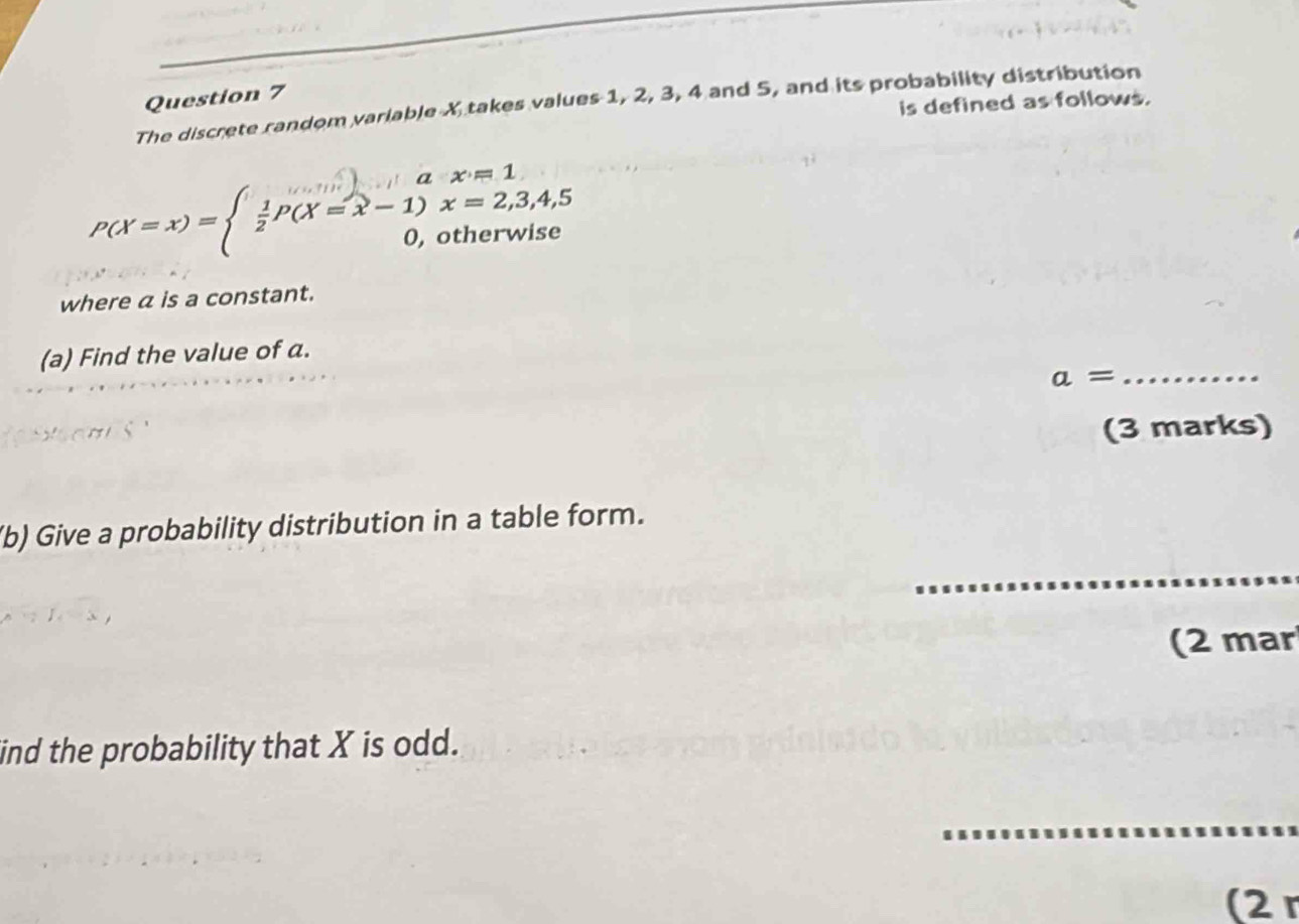 is defined as follows. 
The discrete random variable X takes values 1, 2, 3, 4 and 5, and its probability distribution
P(X=x)=beginarrayl  1/2 P(X=x-1)x=2,3,4,5 0,otherwiseendarray.
where a is a constant. 
(a) Find the value of a. 
_ a=
(3 marks) 
(b) Give a probability distribution in a table form. 
(2 mar 
ind the probability that X is odd. 
_ 
(2 r