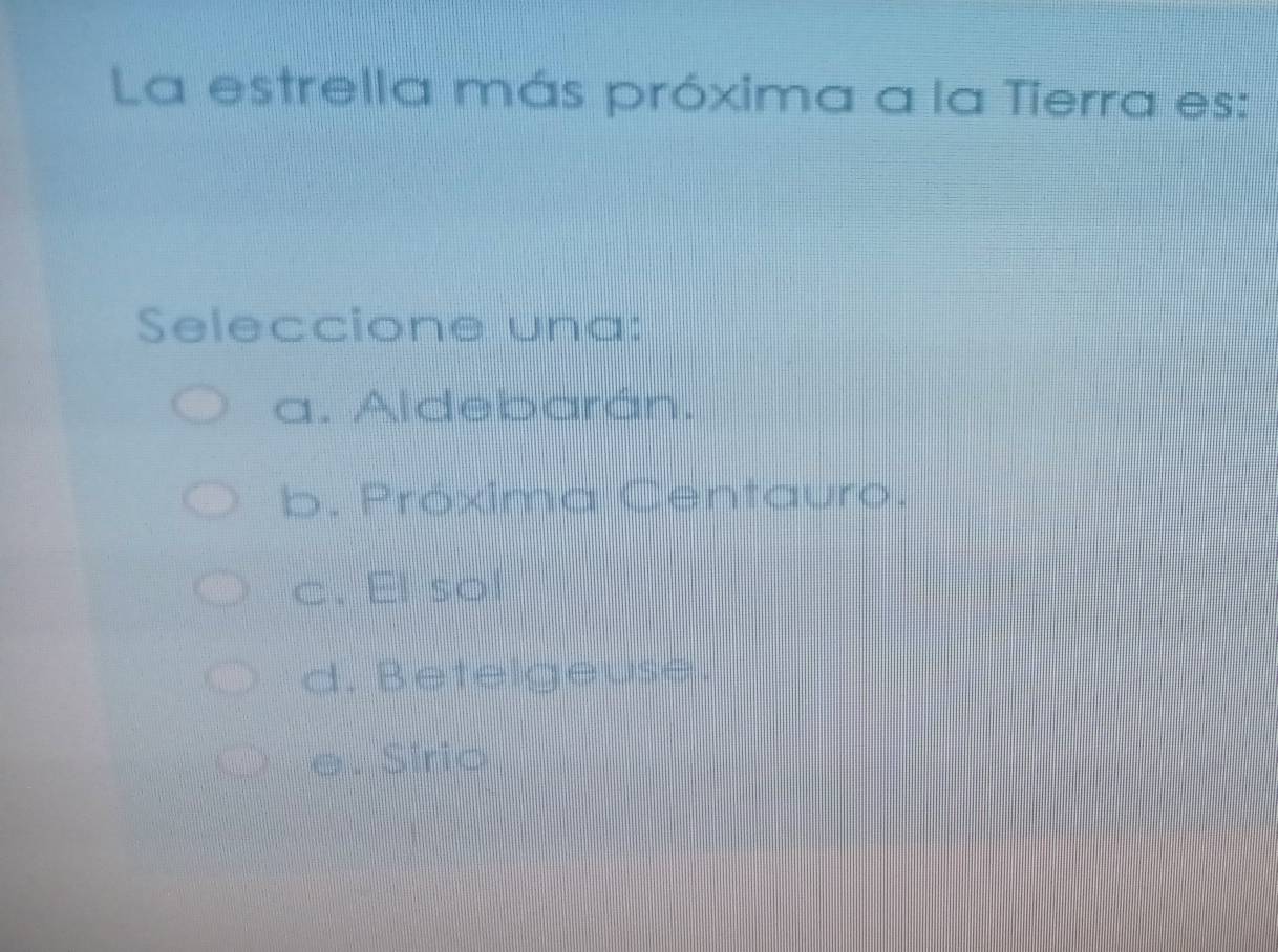 La estrella más próxima a la Tierra es:
Seleccione una:
a. Aldebarán.
b. Próxima Centauro.
c. El sol
d. Betelgeuse.
e. Sírio