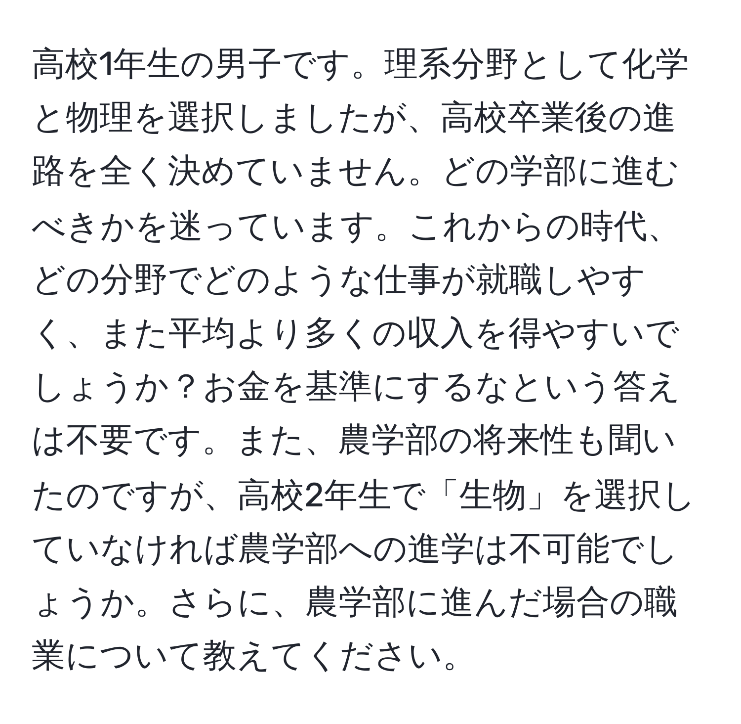 高校1年生の男子です。理系分野として化学と物理を選択しましたが、高校卒業後の進路を全く決めていません。どの学部に進むべきかを迷っています。これからの時代、どの分野でどのような仕事が就職しやすく、また平均より多くの収入を得やすいでしょうか？お金を基準にするなという答えは不要です。また、農学部の将来性も聞いたのですが、高校2年生で「生物」を選択していなければ農学部への進学は不可能でしょうか。さらに、農学部に進んだ場合の職業について教えてください。