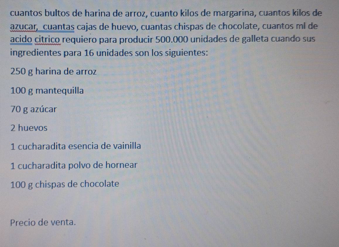 cuantos bultos de harina de arroz, cuanto kilos de margarina, cuantos kilos de 
azucar, cuantas cajas de huevo, cuantas chispas de chocolate, cuantos ml de 
acido citrico requiero para producir 500.000 unidades de galleta cuando sus 
ingredientes para 16 unidades son los siguientes:
250 g harina de arroz
100 g mantequilla
70 g azúcar
2 huevos 
1 cucharadita esencia de vainilla 
1 cucharadita polvo de hornear
100 g chispas de chocolate 
Precio de venta.