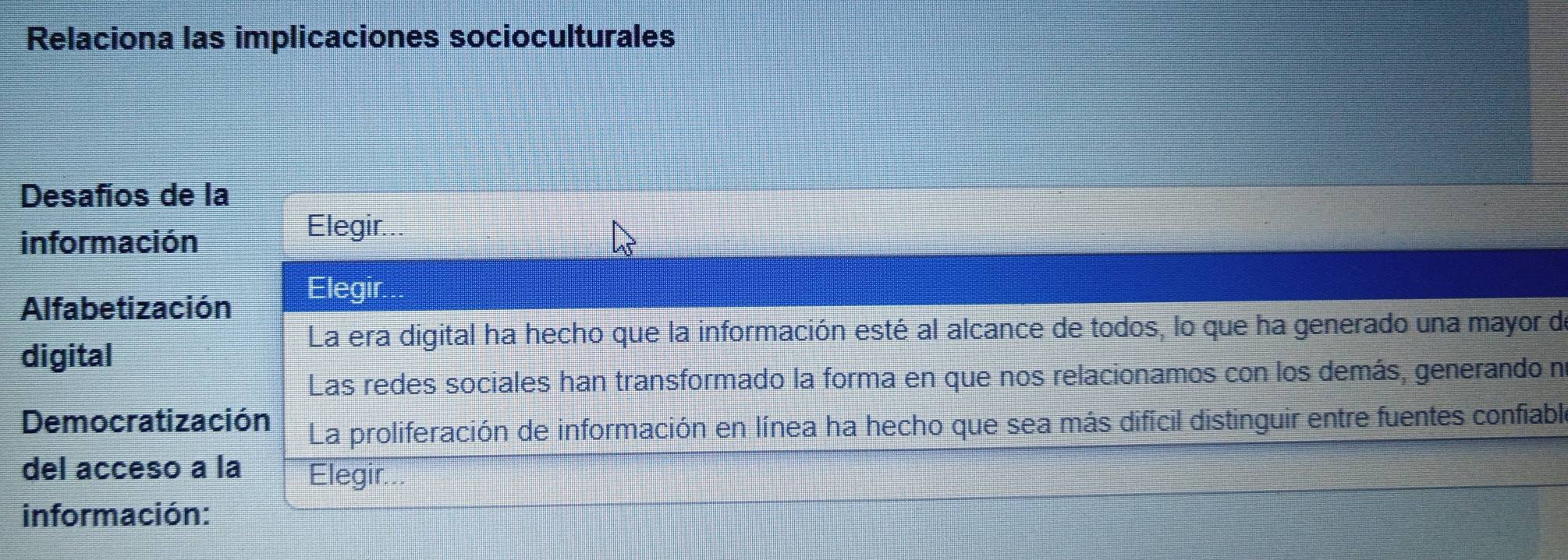 Relaciona las implicaciones socioculturales
Desafíos de la
información
Elegir...
Alfabetización
Elegir.
La era digital ha hecho que la información esté al alcance de todos, lo que ha generado una mayor de
digital
Las redes sociales han transformado la forma en que nos relacionamos con los demás, generando no
Democratización La proliferación de información en línea ha hecho que sea más difícil distinguir entre fuentes confiable
del acceso a la Elegir...
información: