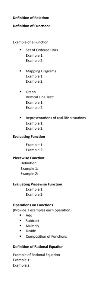 Definition of Relation: 
Definition of Function: 
Example of a Function: 
Set of Ordered Pairs 
Example 1: 
Example 2: 
Mapping Diagrams 
Example 1: 
Example 2: 
Graph 
Vertical Line Test: 
Example 1: 
Example 2: 
Representations of real-life situations 
Example 1: 
Example 2: 
Evaluating Function 
Example 1: 
Example 2: 
Piecewise Function: 
Definition: 
Example 1: 
Example 2: 
Evaluating Piecewise Function 
Example 1: 
Example 2: 
Operations on Functions 
(Provide 2 examples each operation) 
Add 
Subtract 
Multiply 
Divide 
Composition of Functions 
Definition of Rational Equation 
Example of Rational Equation 
Example 1: 
Example 2: