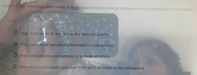 Which of the following statements is false regarding the ethical obligations of professional accountants?
they must seek to maximize the owners' profits.
they must treat sensitive information confidentially
their obligations are outlined in a code of ethics.
they must continually upgrade their skills in order to be competent