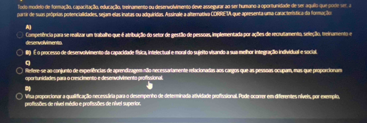 Todo modelo de formação, capacitação, educação, treinamento ou desenvolvimento deve assegurar ao ser humano a oportunidade de ser aquilo que pode ser. a
partir de suas próprias potencialidades, sejam elas inatas ou adquiridas. Assinale a alternativa CORRETA que apresenta uma característica da formação:
A)
Competência para se realizar um trabalho que é atribuição do setor de gestão de pessoas, implementada por ações de recrutamento, seleção, treinamento e
desenvolvimento
B) É o processo de desenvolvimento da capacidade física, intelectual e moral do sujeito visando a sua melhor integração individual e social.
C
Refere-se ao conjunto de experiências de aprendizagem não necessariamente relacionadas aos cargos que as pessoas ocupam, mas que proporcionam
oportunidades para o crescimento e desenvolvimento profissional.
D)
Visa proporcionar a qualificação necessária para o desempenho de determinada atividade profissional. Pode ocorrer em diferentes níveis, por exemplo,
profissões de nível médio e profissões de nível superior.