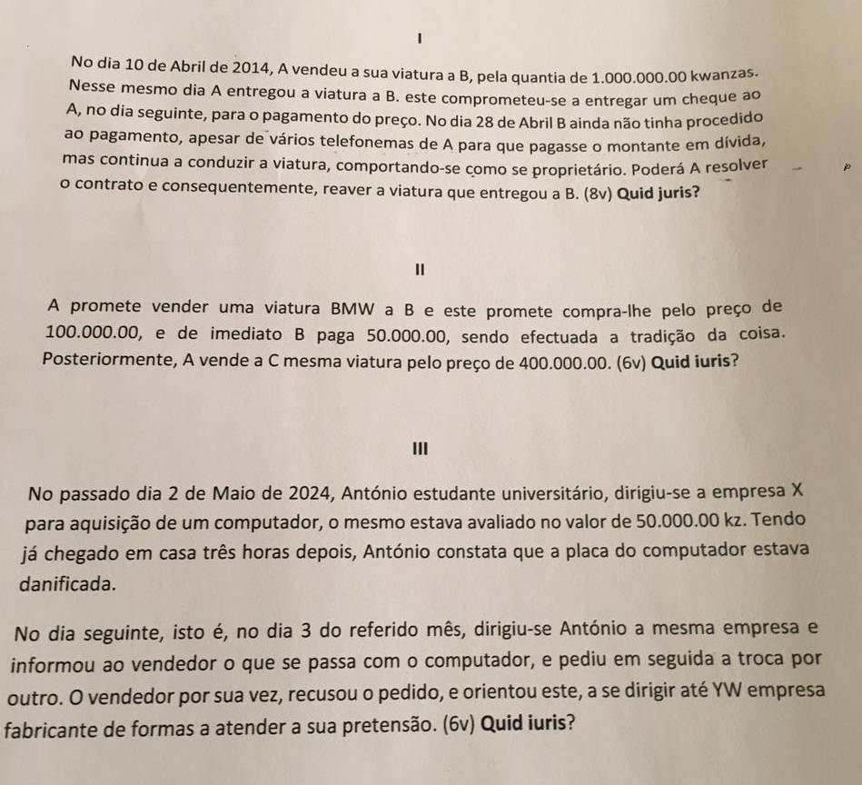 No dia 10 de Abril de 2014, A vendeu a sua viatura a B, pela quantia de 1.000.000.00 kwanzas.
Nesse mesmo dia A entregou a viatura a B. este comprometeu-se a entregar um cheque ao
A, no dia seguinte, para o pagamento do preço. No dia 28 de Abril B ainda não tinha procedido
ao pagamento, apesar de vários telefonemas de A para que pagasse o montante em dívida,
mas continua a conduzir a viatura, comportando-se como se proprietário. Poderá A resolver
o contrato e consequentemente, reaver a viatura que entregou a B. (8v) Quid juris?
I
A promete vender uma viatura BMW a B e este promete compra-lhe pelo preço de
100.000.00, e de imediato B paga 50.000.00, sendo efectuada a tradição da coisa.
Posteriormente, A vende a C mesma viatura pelo preço de 400.000.00. (6v) Quid iuris?
III
No passado dia 2 de Maio de 2024, António estudante universitário, dirigiu-se a empresa X
para aquisição de um computador, o mesmo estava avaliado no valor de 50.000.00 kz. Tendo
já chegado em casa três horas depois, António constata que a placa do computador estava
danificada.
No dia seguinte, isto é, no dia 3 do referido mês, dirigiu-se António a mesma empresa e
informou ao vendedor o que se passa com o computador, e pediu em seguida a troca por
outro. O vendedor por sua vez, recusou o pedido, e orientou este, a se dirigir até YW empresa
fabricante de formas a atender a sua pretensão. (6v) Quid iuris?