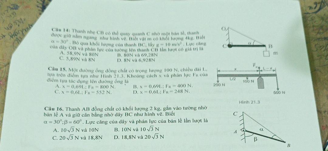 Thanh nhẹ CB có thể quay quanh C nhờ một bản lễ, thanh
được giữ nằm ngang như hình về. Biết vật m có khối lượng 4kg. Biết
alpha =30°. Bỏ qua khối lượng của thanh BC, lấy g=10m/s^2. Lực căng C α B
của đây OB và phân lực của tường lên thanh CB lần lượt có giá trị là
A. 58,9N và 80N B. 80N và 69,28N
m
C. 5,89N và 8N D. 8N và 6,928N
Câu 15. Một đường ống đồng chất có trọng lượng 100 N. chiều dài L.
tựa trên điểm tựa như Hình 21.3. Khoảng cách x và phản lực Fỳ của
điểm tựa tác dụng lên đường ổng là U/2 100 N
A. x=0.69L : F_R=800N. B. x=0.69L; F_R=400N. 200 N
C. x=0.6L; F_R=552N. D. x=0.=0:F_R=248N. 500 N
Hình 21.3
Câu 16. Thanh AB đồng chất có khối lượng 2 kg, gắn vào tường nhờ
bản lề A và giữ cân bằng nhờ dây BC như hình vẽ. Biết C
alpha =30°; beta =60°. Lực căng của dây và phản lực của bản lề lần lượt là
A. 10sqrt(3)N và 10N B. 10N và 10sqrt(3)N α
A
C. 20sqrt(3)N và 18,8N D. 18,8N và 20sqrt(3)N
β
B