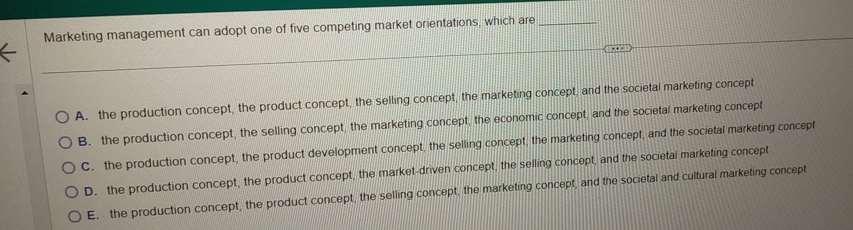 Marketing management can adopt one of five competing market orientations, which are_
A. the production concept, the product concept, the selling concept, the marketing concept, and the societal marketing concept
B. the production concept, the selling concept, the marketing concept, the economic concept, and the societal marketing concept
C. the production concept, the product development concept, the selling concept, the marketing concept, and the societal marketing concept
D. the production concept, the product concept, the market-driven concept, the selling concept, and the societal marketing concept
E. the production concept, the product concept, the selling concept, the marketing concept, and the societal and cultural marketing concept