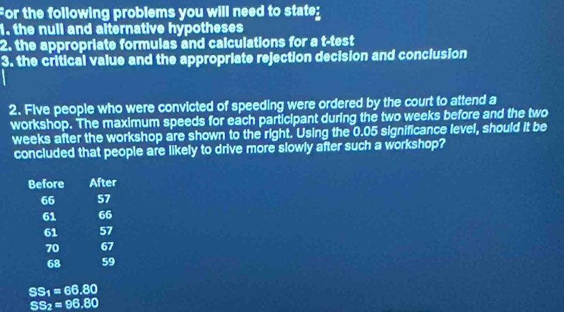 For the following problems you will need to state: 
1. the null and alternative hypotheses 
2. the appropriate formulas and calculations for a t-test 
3. the critical value and the appropriate rejection decision and conclusion 
2. Five people who were convicted of speeding were ordered by the court to attend a 
workshop. The maximum speeds for each participant during the two weeks before and the two
weeks after the workshop are shown to the right. Using the 0.05 significance level, should it be 
concluded that people are likely to drive more slowly after such a workshop? 
Before After
66 57
61 66
61 57
70 67
68 59
SS_1=66.80
SS_2=96.80