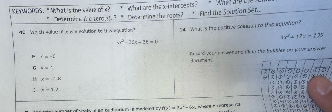 KEYWORDS: * What is the value of x? What are the x-intercepts? What are the 
Determine the zero(s)..? * Determine the roots? Find the Solution Set...
40 Which value of x is a solution to this equation?
14 What is the positive solution to this equation?
4x^2+12x=135
5x^2-36x+36=0
F x=-6
Record your answer and fill in the bubbles on your answer
document.
G x=4
⊙ 0 0
H x=-1.8
o ② @
① ① ①
J x=1.2
② ② ② ② ②
③ ② ② ② ②
④ ④ a
。
number of seats in an auditorium is modeled by f(x)=2x^2-6x , where x represents
③ 。 。
⑦ ⑦ a a