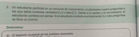 Un estudiante participó en un concurso de conocimiento. Le plantearon cuatro preguntas a 
las que debía contestar verdadero(v)o falso (f). Debido a la rapidez y el nerviosismo, el 
estudiante contesto sin pensar. Si el estudiante contesta acertadamente 3 o más preguntas 
se lleva un premio. 
Determina: 
a) El espacio muestral de las posibles respuestas.