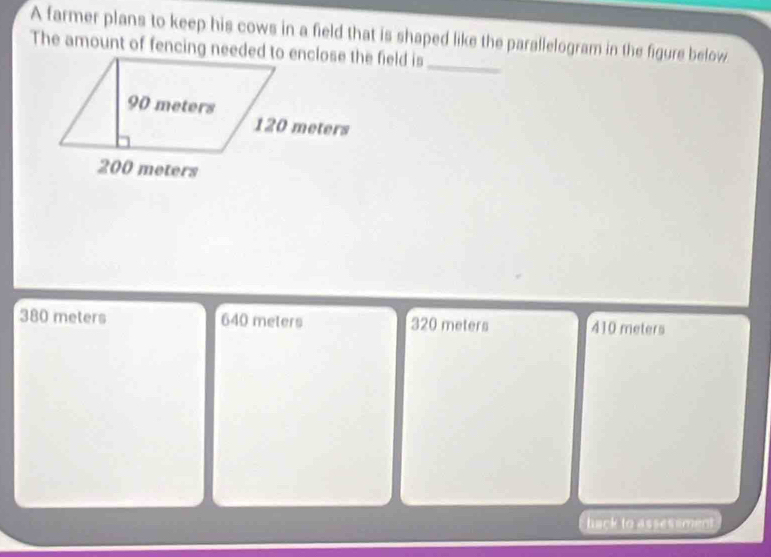 A farmer plans to keep his cows in a field that is shaped like the parallelogram in the figure below
380 meters 640 meters 320 meters 410 meters
hack to assessment
