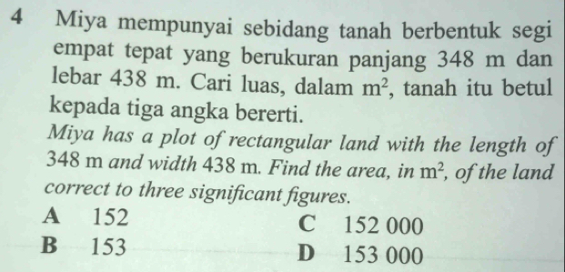 Miya mempunyai sebidang tanah berbentuk segi
empat tepat yang berukuran panjang 348 m dan
lebar 438 m. Cari luas, dalam m^2 , tanah itu betul
kepada tiga angka bererti.
Miya has a plot of rectangular land with the length of
348 m and width 438 m. Find the area, in m^2 , of the land
correct to three significant figures.
A 152 C 152 000
B 153 D 153 000