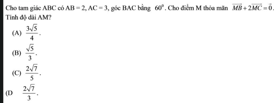 Cho tam giác ABC có AB=2, AC=3 , góc BAC bằng 60°. Cho điểm M thỏa mãn vector MB+2vector MC=vector 0
Tính độ dài AM?
(A)  3sqrt(5)/4 .
(B)  sqrt(5)/3 .
(C)  2sqrt(7)/5 .
(D  2sqrt(7)/3 .