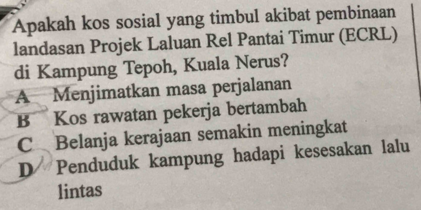 Apakah kos sosial yang timbul akibat pembinaan
landasan Projek Laluan Rel Pantai Timur (ECRL)
di Kampung Tepoh, Kuala Nerus?
A Menjimatkan masa perjalanan
B Kos rawatan pekerja bertambah
C Belanja kerajaan semakin meningkat
D Penduduk kampung hadapi kesesakan lalu
lintas