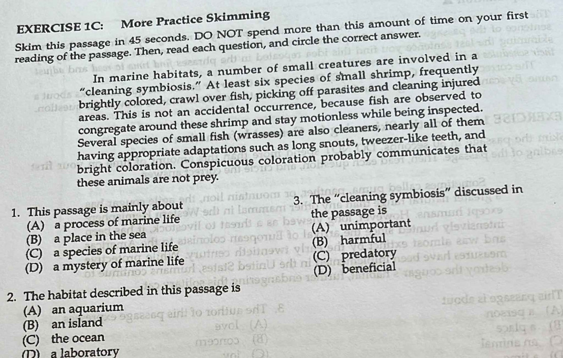 More Practice Skimming
Skim this passage in 45 seconds. DO NOT spend more than this amount of time on your first
reading of the passage. Then, read each question, and circle the correct answer.
In marine habitats, a number of small creatures are involved in a
“cleaning symbiosis.” At least six species of small shrimp, frequently
brightly colored, crawl over fish, picking off parasites and cleaning injured
areas. This is not an accidental occurrence, because fish are observed to
congregate around these shrimp and stay motionless while being inspected.
Several species of small fish (wrasses) are also cleaners, nearly all of them
having appropriate adaptations such as long snouts, tweezer-like teeth, and
bright coloration. Conspicuous coloration probably communicates that
these animals are not prey.
1. This passage is mainly about 3. The “cleaning symbiosis” discussed in
(A) a process of marine life the passage is
(B) a place in the sea (A) unimportant
(C) a species of marine life (B) harmful
(D) a mystery of marine life (C) predatory
(D) beneficial
2. The habitat described in this passage is
(A) an aquarium
(B) an island
(C) the ocean
D) a laboratory