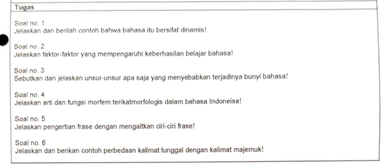 Tugas 
Soal no. 1 
Jelaskan dan berilah contoh bahwa bahasa itu bersifat dinamis! 
Soal no. 2 
Jelaskan faktor-faktor yang mempengaruhi keberhasilan belajar bahasa! 
Soal no. 3
Sebutkan dan jelaskan unsur-unsur apa saja yang menyebabkan terjadinya bunyi bahasa! 
Soal no. 4 
Jelaskan arti dan fungsi morfem terikatmorfologis dalam bahasa Indoneisa! 
Soal no. 5
Jelaskan pengertian frase dengan mengaitkan ciri-ciri frase! 
Soal no. 6
Jelaskan dan berikan contoh perbedaan kalimat tunggal dengan kalimat majemuk!