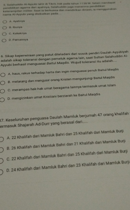 Salahuddin Al-Ayyubi lahir di Tikrit, Irak pada tahun 1138 M. Selain mendapst
pendidikan agama dari ayahnya, Salahuddin juga menerima pendidikan
keterampilan militer. Saat ia berkuasa dan mendinkan dinasti, ia menggunakan
nama Al-Ayyubi yang disibatkan pada...
A. Ayahnya
B. Ibunya
C. Kakeknya
D. Pamannya
6. Sikap keperwiraan yang patut diteladani dari sosok pendiri Daulah Ayyubiyah
adalah sikap toleransi dengan pemeluk agama lain, saat Sultan Salahuddin Al-
Ayyubi berhasil menguasai Baitul Maqdis. Wujud toleransi itu adalah....
A. haus, rakus terhadap harta dan ingin menguasai penuh Baitul Maqdis
B. melarang dan mengusir orang Kristen mengunjungi Baitul Maqdis
C. merampas hak-hak umat beragama lainnya termasuk umat Islam
D. mengizinkan umat Kristiani berziarah ke Baitul Maqdīs
87. Keseluruhan penguasa Daulah Mamluk berjumah 47 orang khalifah
ermasuk Shajarah Ad-Durr yang berasal dari.....
A. 22 Khalifah dari Mamluk Bahri dan 25 Khalifah dari Mamluk Burji
B. 26 Khalifah dari Mamluk Bahri dan 21 Khalifah dari Mamluk Burji
C. 22 Khalifah dari Mamluk Bahri dan 25 Khalifah dari Mamluk Burji
D. 24 Khalifah dari Mamluk Bahri dan 23 Khalifah dari Mamluk Burji
