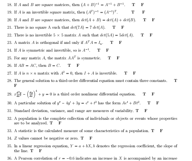 If A and B are square matrices, then (A+B)^-1=A^(-1)+B^(-1). T F
19. If A is an invertible square matrix, then (A^T)^-1=(A^(-1))^T. T F
20. If A and B are square matrices, then de
21. There is no square A such that det(7A)=7det(A). T F
22. There is no invertible 5* 5 matrix A such that det(5A)=5det(A).TF
23. A matrix A is orthogonal if and only if A^TA=I_n. T F
24. If A is symmetric and invertible, so is A^(-1) T F
25. For any matrix A, the matrix AA^T is symmetric. T F
26. If AB=AC , then B=C. T F
27. If A is n* n matrix with A^2=0 , then I+A is invertible. T F
28. The general solution to a third-order differential equation must contain three constants. T
F
29. x d^3y/dx^3 -( dy/dx )^4+y=0 is a third order nonlinear differential equation. T F
30. A particular solution of y''-4y'+3y=e^t+t^2 has the form Ae^t+Bt^2. TF
31. Standard deviation, variance, and range are measures of variability. T F
32. A population is the complete collection of individuals or objects or events whose properties
are to be analyzed. T F
33. A statistic is the calculated measure of some characteristics of a population. T F
34. Z values cannot be negative or zero. T F
35. In a linear regression equation, Y=a+bX , b denotes the regression coefficient, the slope of
the line. T F
36. A Pearson correlation of r=-0.6 indicates an increase in X is accompanied by an increase