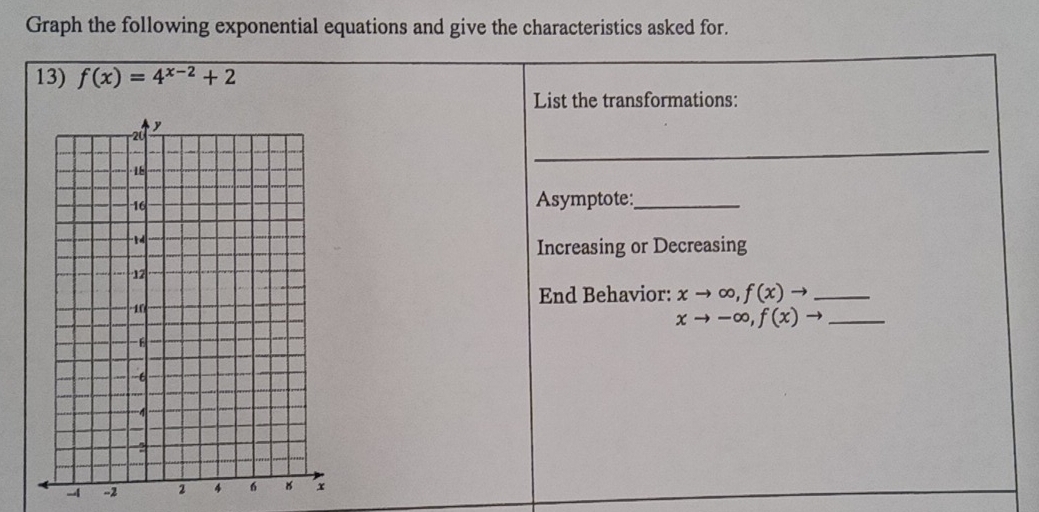 Graph the following exponential equations and give the characteristics asked for.
13) f(x)=4^(x-2)+2
List the transformations:
_
Asymptote:_
Increasing or Decreasing
End Behavior: xto ∈fty ,f(x)to _
xto -∈fty , f(x)to _
- -2