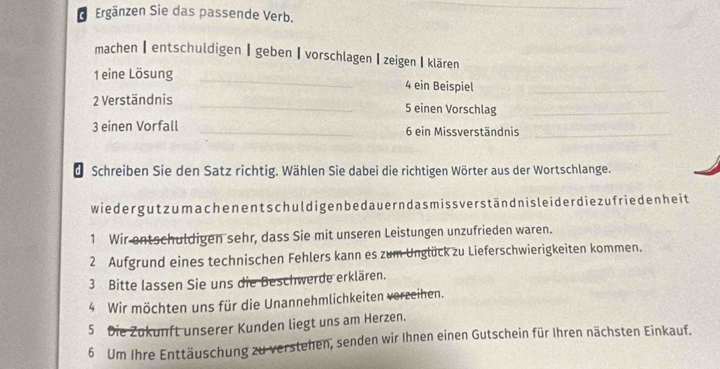 Ergänzen Sie das passende Verb. 
machen【entschuldigen┃geben【vorschlagen【zeigen【klären 
1 eine Lösung _4 ein Beispiel_ 
2 Verständnis _5 einen Vorschlag_ 
3 einen Vorfall _6 ein Missverständnis_ 
de Schreiben Sie den Satz richtig. Wählen Sie dabei die richtigen Wörter aus der Wortschlange. 
wiedergutzumachenentschuldigenbedauerndasmissverständnisleiderdiezufriedenheit 
1 Wir entschuldigen sehr, dass Sie mit unseren Leistungen unzufrieden waren. 
2 Aufgrund eines technischen Fehlers kann es zum Unglück zu Lieferschwierigkeiten kommen. 
3 Bitte lassen Sie uns die Beschwerde erklären. 
4 Wir möchten uns für die Unannehmlichkeiten verzeihen. 
5 Die Zukunft unserer Kunden liegt uns am Herzen. 
6 Um Ihre Enttäuschung zu verstehen, senden wir Ihnen einen Gutschein für Ihren nächsten Einkauf.