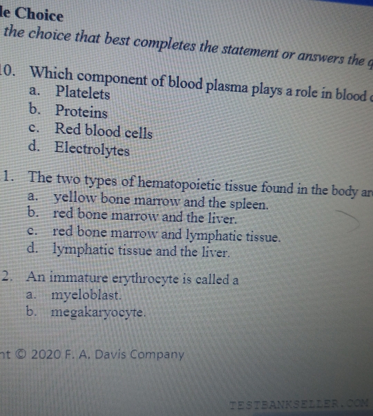 le Choice
the choice that best completes the statement or answers the q
10. Which component of blood plasma plays a role in blood c
a. Platelets
b. Proteins
c. Red blood cells
d. Electrolytes
1. The two types of hematopoietic tissue found in the body an
a. yellow bone marrow and the spleen.
b. red bone marrow and the liver.
e. red bone marrow and lymphatic tissue.
d. lymphatic tissue and the liver.
2. An immature erythrocyte is called a
a. myeloblast.
b. megakaryocyte.
nt © 2020 F. A. Davis Company
TESTBANKSELLER.COM