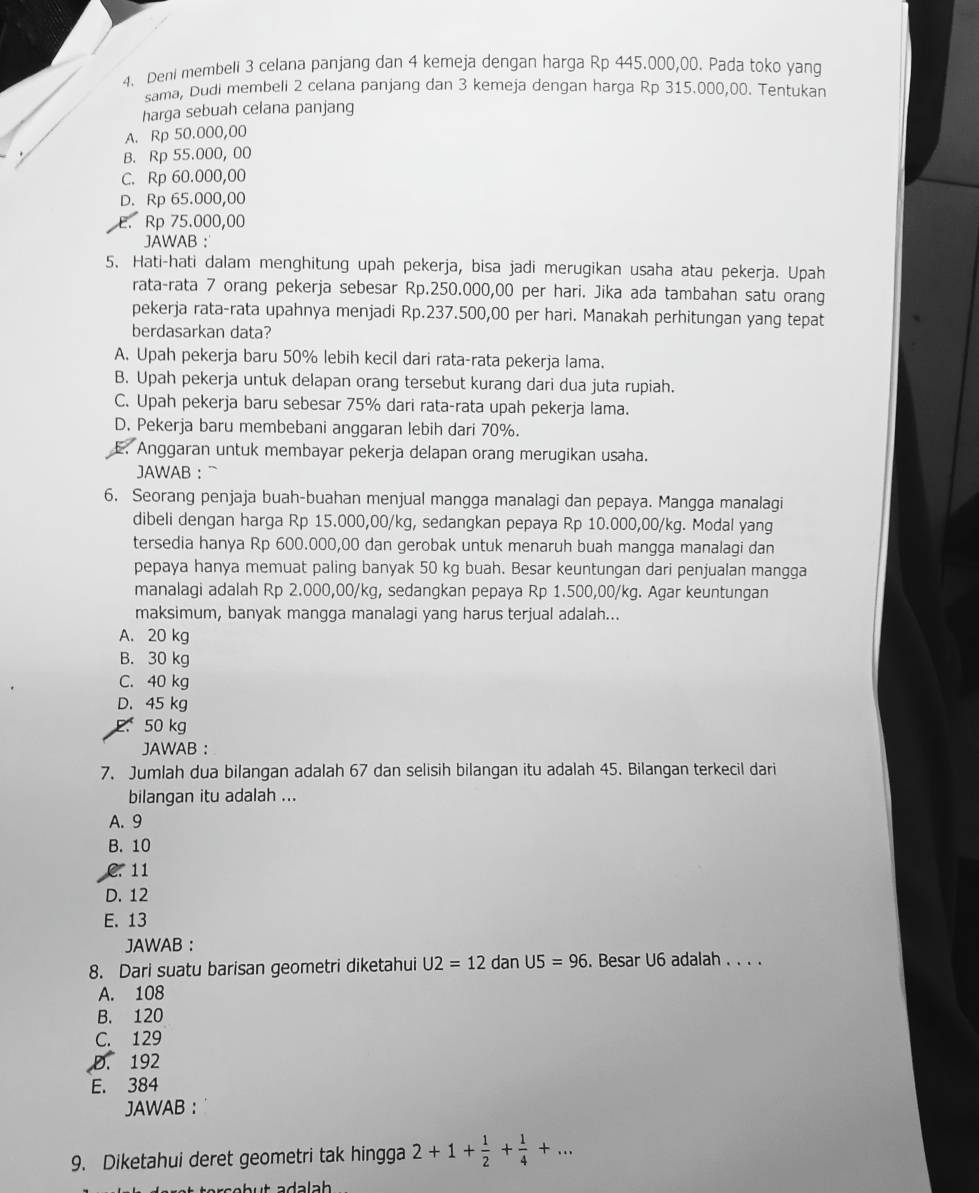 Deni membeli 3 celana panjang dan 4 kemeja dengan harga Rp 445.000,00. Pada toko yang
sama, Dudi membeli 2 celana panjang dan 3 kemeja dengan harga Rp 315.000,00. Tentukan
harga sebuah celana panjang
A. Rp 50.000,00
B. Rp 55.000, 00
C. Rp 60.000,00
D. Rp 65.000,00
E. Rp 75.000,00
JAWAB ：
5. Hati-hati dalam menghitung upah pekerja, bisa jadi merugikan usaha atau pekerja. Upah
rata-rata 7 orang pekerja sebesar Rp.250.000,00 per hari. Jika ada tambahan satu orang
pekerja rata-rata upahnya menjadi Rp.237.500,00 per hari. Manakah perhitungan yang tepat
berdasarkan data?
A. Upah pekerja baru 50% lebih kecil dari rata-rata pekerja lama.
B. Upah pekerja untuk delapan orang tersebut kurang dari dua juta rupiah.
C. Upah pekerja baru sebesar 75% dari rata-rata upah pekerja lama.
D. Pekerja baru membebani anggaran lebih dari 70%.
E. Anggaran untuk membayar pekerja delapan orang merugikan usaha.
JAWAB ：
6. Seorang penjaja buah-buahan menjual mangga manalagi dan pepaya. Mangga manalagi
dibeli dengan harga Rp 15.000,00/kg, sedangkan pepaya Rp 10.000,00/kg. Modal yang
tersedia hanya Rp 600.000,00 dan gerobak untuk menaruh buah mangga manalagi dan
pepaya hanya memuat paling banyak 50 kg buah. Besar keuntungan dari penjualan mangga
manalagi adalah Rp 2.000,00/kg, sedangkan pepaya Rp 1.500,00/kg. Agar keuntungan
maksimum, banyak mangga manalagi yang harus terjual adalah...
A. 20 kg
B. 30 kg
C. 40 kg
D. 45 kg
50 kg
JAWAB ：
7. Jumlah dua bilangan adalah 67 dan selisih bilangan itu adalah 45. Bilangan terkecil dari
bilangan itu adalah ...
A. 9
B. 10
C.  11
D. 12
E. 13
JAWAB ：
8. Dari suatu barisan geometri diketahui U2=12 dan U5=96. Besar U6 adalah . . ..
A. 108
B. 120
C. 129
D. 192
E. 384
JAWAB ：
9. Diketahui deret geometri tak hingga 2+1+ 1/2 + 1/4 +...