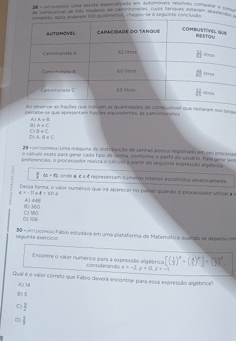 28 - (MT732P4) Uma revista especializada em automóveis resolveu comparar o consum
de combustivel de três modelos de caminhonetes, cujos tanques estavam abastecidos a
tros, chegou-se à seguinte conclus
staram nos tanqu
percebe-se que apresentam frações equivalentes, as caminhonetes
A) A e B.
B) A e C.
C) B e C.
D) A, B e C.
29 - (MT72301PR24) Uma máquina de distribuição de senhas possui registrado em seu processad
o cálculo exato para gerar cada tipo de senha, conforme o perfil do usuário. Para gerar senh
preferenciais, o processador realiza o cálculo a partir da seguinte expressão algébrica:
 a/2 · (c+ell ) , onde a, c e é representam números inteiros escolhidos aleatoriamente.
α  Dessa forma, o valor numérico que irá aparecer no paínel quando o processador utilizar a =
c=-11 e ell =101e
A) 448
B) 360
C) 180
D) 106
30 - (MT72302PR24) Fábio estudava em uma plataforma de Matemática quando se deparou com
seguinte exercício:
Encontre o valor numérico para a expressão algébrica [( 1/3 )^x+( 4/5 )^y]/ ( 1/2 )^z,
considerando x=-2,y=0,z=-1.
Quai é o valor correto que Fábio deverá encontrar para essa expressão algébrica?
A) 14
B) 5
C)  9/2 
D)  5/9 