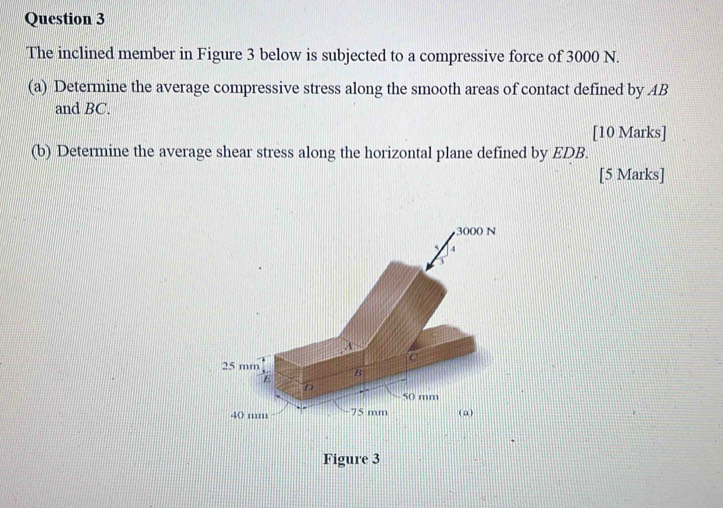 The inclined member in Figure 3 below is subjected to a compressive force of 3000 N. 
(a) Determine the average compressive stress along the smooth areas of contact defined by AB
and BC. 
[10 Marks] 
(b) Determine the average shear stress along the horizontal plane defined by EDB. 
[5 Marks]