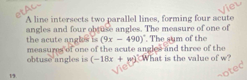 A line intersects two parallel lines, forming four acute 
angles and four obtuse angles. The measure of one of 
the acute angles is (9x-490)^circ . The sum of the 
measures of one of the acute angles and three of the 
obtuse angles is (-18x+w)^circ  What is the value of w? 
19.