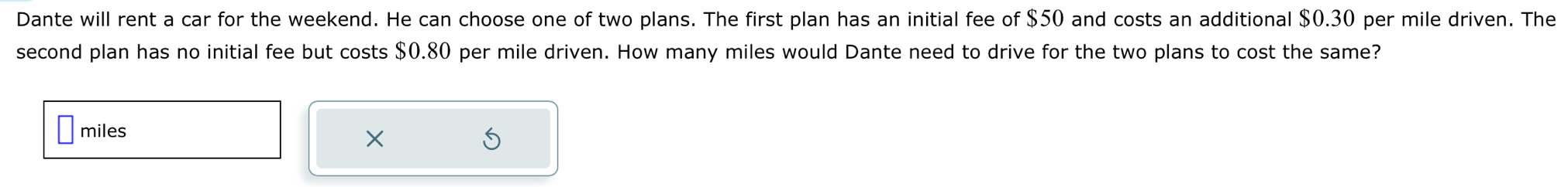 Dante will rent a car for the weekend. He can choose one of two plans. The first plan has an initial fee of $50 and costs an additional $0.30 per mile driven. The 
second plan has no initial fee but costs $0.80 per mile driven. How many miles would Dante need to drive for the two plans to cost the same?
miles
×