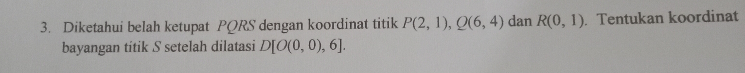 Diketahui belah ketupat PQRS dengan koordinat titik P(2,1), Q(6,4) dan R(0,1). Tentukan koordinat 
bayangan titik S setelah dilatasi D[O(0,0),6].