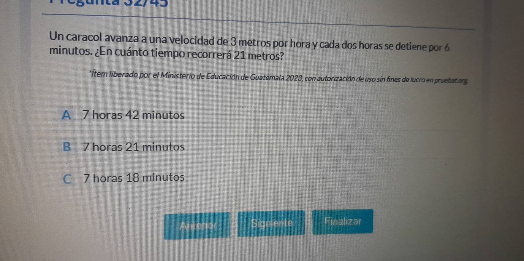 Tegántã 02/43
Un caracol avanza a una velocidad de 3 metros por hora y cada dos horas se detiene por 6
minutos. ¿En cuánto tiempo recorrerá 21 metros?
*Item liberado por el Ministerio de Educación de Guatemala 2023, con autorización de uso sin fines de lucro en pruebatorg
A 7 horas 42 minutos
B 7 horas 21 minutos
C 7 horas 18 minutos
Anterior Siguiente Finalizar