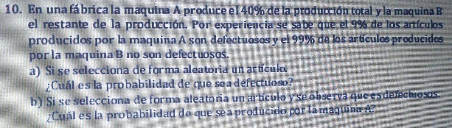 En una fábrica la maquina A produce el 40% de la producción total y la maquina B 
el restante de la producción. Por experiencia se sabe que el 9% de los artículos 
producidos por la maquina A son defectuosos y el 99% de los artículos producidos 
por la maquina B no son defectuosos. 
a) Si se selecciona de forma aleatoria un artículo. 
¿Cuál es la probabilidad de que sea defectuoso? 
b) Si se selecciona de for ma aleatoria un artículo y se observa que es defectuosos. 
¿Cuál es la probabilidad de que sea producido por la maquina A?