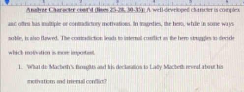 Analyze Character comt'd (limes 25-28, 30 -35): A. well-developed charscter is complex 
and often has multiple or contradictory motivations. In tragedies, the hero, while in some ways 
noble, is also flawed. The comradiction leads to imernal conflict as the hero strugles to decide 
which motivation is more important. 
1. What do Macbeth's thoughts and his declaration to Lady Macbeth reveal about his 
motivations and internal conflict?