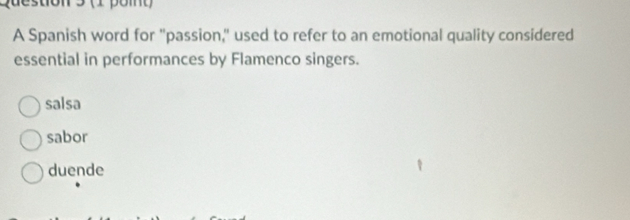 stion 3 (1 poit)
A Spanish word for "passion," used to refer to an emotional quality considered
essential in performances by Flamenco singers.
salsa
sabor
duende