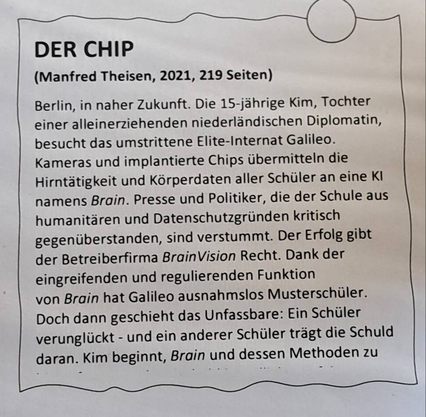 DER CHIP 
(Manfred Theisen, 2021, 219 Seiten) 
Berlin, in naher Zukunft. Die 15 -jährige Kim, Tochter 
einer alleinerziehenden niederländischen Diplomatin, 
besucht das umstrittene Elite-Internat Galileo. 
Kameras und implantierte Chips übermitteln die 
Hirntätigkeit und Körperdaten aller Schüler an eine KI 
namens Brøin. Presse und Politiker, die der Schule aus 
humanitären und Datenschutzgründen kritisch 
gegenüberstanden, sind verstummt. Der Erfolg gibt 
der Betreiberfirma BrøinVision Recht. Dank der 
eingreifenden und regulierenden Funktion 
von Brain hat Galileo ausnahmslos Musterschüler. 
Doch dann geschieht das Unfassbare: Ein Schüler 
verunglückt - und ein anderer Schüler trägt die Schuld 
daran. Kim beginnt, Brain und dessen Methoden zu