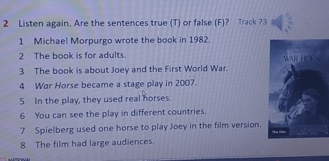 Listen again. Are the sentences true (T) or false (F)? Track 73 
1 Michael Morpurgo wrote the book in 1982. 
2 The book is for adults. 
3 The book is about Joey and the First World War. 
4 War Horse became a stage play in 2007. 
5 In the play, they used real horses. 
6 You can see the play in different countries. 
7 Spielberg used one horse to play Joey in the film version. 
8 The film had large audiences.