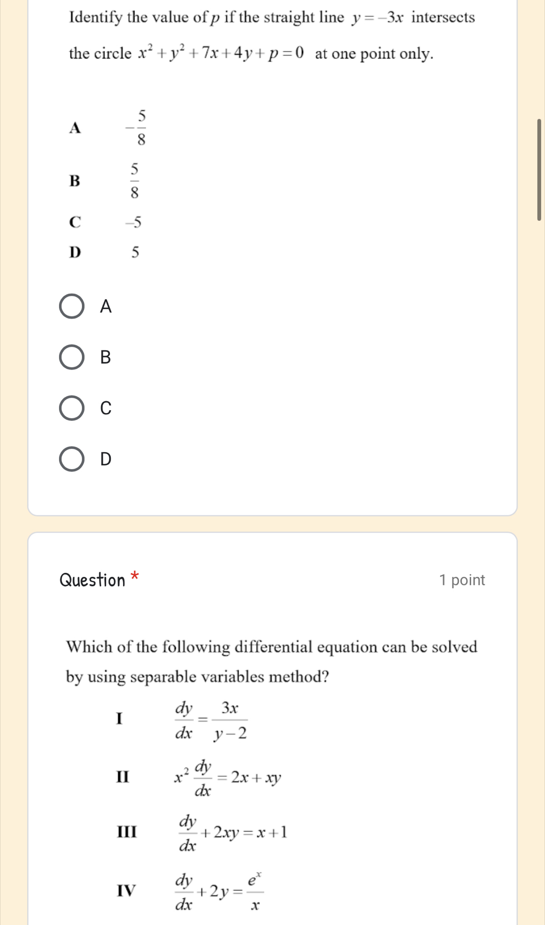 Identify the value of p if the straight line y=-3x intersects
the circle x^2+y^2+7x+4y+p=0 at one point only.
A - 5/8 
B  5/8 
C -5
D 5
A
B
C
D
Question * 1 point
Which of the following differential equation can be solved
by using separable variables method?
I  dy/dx = 3x/y-2 
II x^2 dy/dx =2x+xy
III  dy/dx +2xy=x+1
IV  dy/dx +2y= e^x/x 