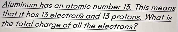 Aluminum has an atomic number 13. This means 
that it has 13 electrons and 13 protons. What is 
the total charge of all the electrons?