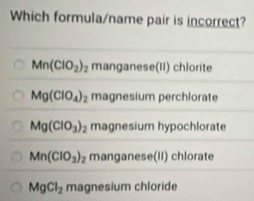 Which formula/name pair is incorrect?
Mn(ClO_2)_2 manganese(II) chlorite
Mg(ClO_4)_2 magnesium perchlorate
Mg(ClO_3)_2 magnesium hypochlorate
Mn(ClO_3)_2 manganese(II) chlorate
MgCl_2 magnesium chloride