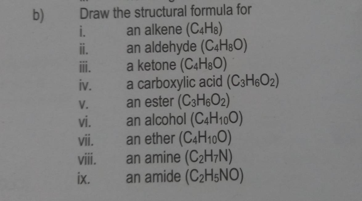 Draw the structural formula for 
i. an alkene (C_4H_8)
ⅲ. an aldehyde (C_4H_8O)
ⅲ. a ketone (C_4H_8O)
iv. a carboxylic acid (C_3H_6O_2)
V. an ester (C_3H_6O_2)
vi. an alcohol (C_4H_10O)
vii. an ether (C_4H_10O)
viii. an amine (C_2H_7N)
ix. an amide (C_2H_5NO)