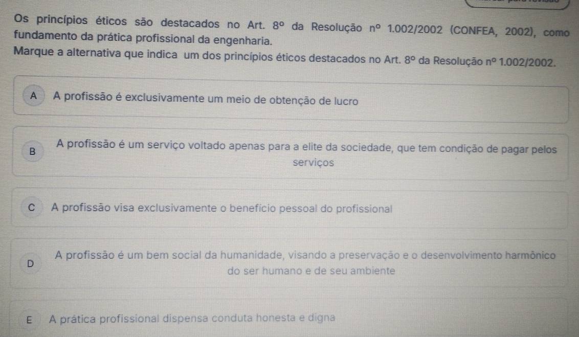 Os princípios éticos são destacados no Art. 8° da Resolução n° 1.002/2002 (CONFEA, 2002), como
fundamento da prática profissional da engenharia.
Marque a alternativa que indica um dos princípios éticos destacados no Art. 8° da Resolução n° 1.002/2002.
A A profissão é exclusivamente um meio de obtenção de lucro
B
A profissão é um serviço voltado apenas para a elite da sociedade, que tem condição de pagar pelos
serviços
C A profissão visa exclusivamente o benefício pessoal do profissional
A profissão é um bem social da humanidade, visando a preservação e o desenvolvimento harmônico
D
do ser humano e de seu ambiente
E A prática profissional dispensa conduta honesta e digna