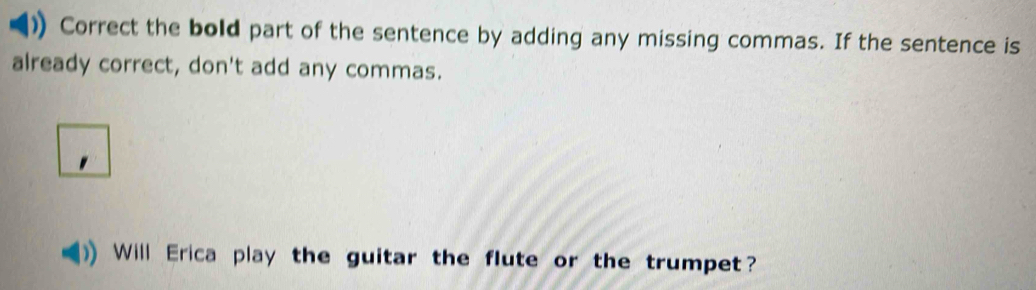 Correct the bold part of the sentence by adding any missing commas. If the sentence is 
already correct, don't add any commas. 
Will Erica play the guitar the flute or the trumpet?