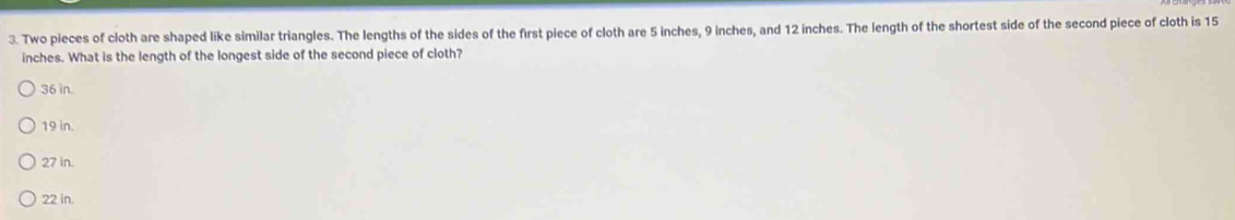 Two pieces of cloth are shaped like similar triangles. The lengths of the sides of the first piece of cloth are 5 inches, 9 inches, and 12 inches. The length of the shortest side of the second piece of cloth is 15
inches. What is the length of the longest side of the second piece of cloth?
36 in.
19 in.
27 in.
22 in.