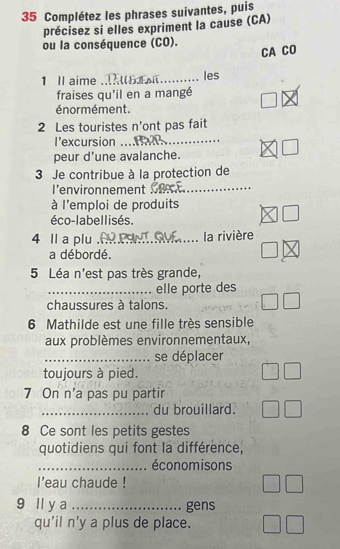 Complétez les phrases suivantes, puis 
précisez si elles expriment la cause (CA) 
ou la conséquence (CO). 
CA CO 
1 Il aime _les 
fraises qu'il en a mangé 
énor mément. 
2 Les touristes n'ont pas fait 
l’excursion_ 
peur d'une avalanche. 
3 Je contribue à la protection de 
I’environnement_ 
à l'emploi de produits 
éco-labellisés. 
4 Il a plu_ la rivière 
a débordé. 
5 Léa n'est pas très grande, 
_elle porte des 
chaussures à talons. 
6 Mathilde est une fille très sensible 
aux problèmes environnementaux, 
_se déplacer 
toujours à pied. 
7 On n' a pas pu partir 
_du brouillard. 
8 Ce sont les petits gestes 
quotidiens qui font la différence, 
_ économisons 
l'eau chaude ! 
9 ll y a _gens 
qu'il n'y a plus de place.